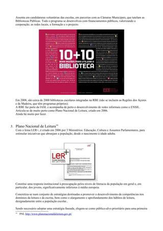 Assenta em candidaturas voluntárias das escolas, em parcerias com as Câmaras Municipais, que tutelam as
   Bibliotecas Públicas. Todo o programa se desenvolveu com financiamentos públicos, valorizando a
   cooperação, as redes locais, a formação e o projecto.




   Em 2008, são cerca de 2000 bibliotecas escolares integradas na RBE (não se incluem as Regiões dos Açores
   e da Madeira, que têm programas próprios).
   A RBE faz parte da IASL e acompanha de perto o desenvolvimento de redes informais como o ENSIL.
   Articula-se de muito perto como Plano Nacional de Leitura, criado em 2006.
   Ainda há muito por fazer.



5. Plano Nacional de Leitura10
   Com o lema LER+, é criado em 2006 por 3 Ministérios: Educação, Cultura e Assuntos Parlamentares, para
   estimular iniciativas que abranjam a população, desde o nascimento à idade adulta.




   Constitui uma resposta institucional à preocupação pelos níveis de literacia da população em geral e, em
   particular, dos jovens, significativamente inferiores à média europeia.

   Concretiza-se num conjunto de estratégias destinadas a promover o desenvolvimento de competências nos
   domínios da leitura e da escrita, bem como o alargamento e aprofundamento dos hábitos de leitura,
   designadamente entre a população escolar..

   Sendo necessário adoptar uma estratégia faseada, elegem-se como público-alvo prioritário para uma primeira
   10
        PNL http://www.planonacionaldeleitura.gov.pt/
 