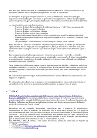 fase, a decorrer durante cinco anos, as crianças que frequentam a Educação Pré-escolar e as crianças que
  frequentam o Ensino Básico, em particular os primeiros seis anos de escolaridade.

  No pressuposto de que, para atingir as crianças e os jovens, é indispensável mobilizar os principais
  responsáveis pela sua educação, consideram-se igualmente como segmentos do público-alvo privilegiado
  educadores, professores, pais, encarregados de educação, bibliotecários, animadores e mediadores de leitura.

  As principais acções previstas são as seguintes:
      • Promoção da leitura diária em Jardins-de-infância e Escolas de 1.º e 2.º Ciclos nas salas de aula
      • Promoção da leitura em contexto familiar
      • Promoção da leitura em bibliotecas públicas
      • Promoção da leitura noutros contextos sociais
      • Recurso aos órgãos de comunicação social e a campanhas para sensibilização da opinião pública
      • Produção de programas (ou rubricas de programas) centrados no livro e na leitura, a emitir pela rádio
          e pela televisão
      • Criação de blogs e chat-rooms sobre livros e leitura para crianças, jovens e adultos

  Plano Nacional de Leitura será tecnicamente fundamentado por um conjunto de estudos que irão permitir:
  operacionalizar metas a atingir, em cada fase, prevendo-se, desde já, duas fases de cinco anos cada; criar
  instrumentos de avaliação para verificar a respectiva consecução; avaliar a eficácia das diferentes acções a
  lançar.

  Para assegurar a comunicação dos programas e a interacção com as escolas e com todas as entidades
  envolvidas, será construído um site, em permanente actualização, com orientações de leitura para cada idade
  e com instrumentos metodológicos destinados a educadores, professores, pais, bibliotecários, mediadores,
  animadores e eventuais voluntários.

  Serão também disponibilizadas acções de formação presenciais e on-line dirigidas a educadores, professores,
  mediadores, voluntários. As escolas e os jardins-de-infância deverão trabalhar com conjuntos diversificados
  de livros, adequados a cada nível de escolaridade, para leitura na aula, para leitura autónoma e para leitura
  em família.

  Os Ministérios co-responsáveis pelo Plano definirão os recursos técnicos e financeiros para a execução dos
  respectivos programas.

  Na primeira fase, deverão envolver-se parceiros, mecenas e patrocinadores, cujo contributo permitirá criar
  um ambiente social favorável ao alargamento de hábitos culturais na área do livro e da leitura.



6. THEKA11

  O THEKA, Projecto Gulbenkian de Formação de Professores para o Desenvolvimento de Bibliotecas
  Escolares (2004-2008) foi uma iniciativa da Fundação para a formação de professores responsáveis pela
  criação, organização e animação de bibliotecas escolares / centros de recursos. É totalmente financiado pela
  Fundação Gulbenkian, que desenvolve ainda, posteriormente, mais dois projectos no domínio da Leitura: 12
  serviço de referência, e a Casa da Leitura13

  Pretende-se que os formandos desenvolvam competências para a promoção de aprendizagens,
  nomeadamente de leitura e literacias, em articulação com a gestão local do currículo e os projectos
  educativos das escolas, bem como para a intervenção em processos contextualizados de formação de agentes
  educativos. Trata-se de contribuir para a sustentabilidade deste trabalho em Rede e para a valorização do
  papel cultural, social e educativo das bibliotecas escolares em todos os níveis de ensino, com maior relevo
  para os primeiros anos de escolaridade de todas as crianças e todos os jovens.
  Em 2008/2009, o THEKA termina, e será objecto de avaliação externa, tal como todos os Projectos de
  11
       THEKA www.theka.org
  12
       Leitur@Gulbenkian http://www.leitura.gulbenkian.pt
  13
       Casa da Leitura www.casadaleitura.org/
 