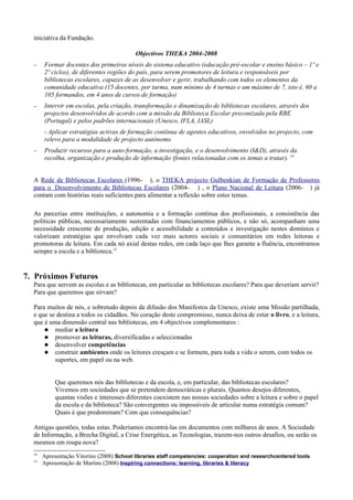 iniciativa da Fundação.

                                           Objectivos THEKA 2004-2008
  −    Formar docentes dos primeiros níveis do sistema educativo (educação pré-escolar e ensino básico – 1º e
       2º ciclos), de diferentes regiões do país, para serem promotores de leitura e responsáveis por
       bibliotecas escolares, capazes de as desenvolver e gerir, trabalhando com todos os elementos da
       comunidade educativa (15 docentes, por turma, num mínimo de 4 turmas e um máximo de 7, isto é, 60 a
       105 formandos, em 4 anos de cursos de formação)
  −    Intervir em escolas, pela criação, transformação e dinamização de bibliotecas escolares, através dos
       projectos desenvolvidos de acordo com a missão da Biblioteca Escolar preconizada pela RBE
       (Portugal) e pelos padrões internacionais (Unesco, IFLA, IASL)
       - Aplicar estratégias activas de formação contínua de agentes educativos, envolvidos no projecto, com
       relevo para a modalidade de projecto autónomo
  −    Produzir recursos para a auto-formação, a investigação, e o desenvolvimento (I&D), através da
       recolha, organização e produção de informação (fontes relacionadas com os temas a tratar). 14


  A Rede de Bibliotecas Escolares (1996- ), o THEKA projecto Gulbenkian de Formação de Professores
  para o Desenvolvimento de Bibliotecas Escolares (2004- ) , o Plano Nacional de Leitura (2006- ) já
  contam com histórias reais suficientes para alimentar a reflexão sobre estes temas.

  As parcerias entre instituições, a autonomia e a formação contínua dos profissionais, a consistência das
  políticas públicas, necessariamente sustentadas com financiamentos públicos, e não só, acompanham uma
  necessidade crescente de produção, edição e acessibilidade a conteúdos e investigação nestes domínios e
  valorizam estratégias que envolvam cada vez mais actores sociais e comunitários em redes leitoras e
  promotoras de leitura. Em cada nó axial destas redes, em cada laço que lhes garante a fluência, encontramos
  sempre a escola e a biblioteca.15


7. Próximos Futuros
  Para que servem as escolas e as bibliotecas, em particular as bibliotecas escolares? Para que deveriam servir?
  Para que queremos que sirvam?

  Para muitos de nós, e sobretudo depois da difusão dos Manifestos da Unesco, existe uma Missão partilhada,
  e que se destina a todos os cidadãos. No coração deste compromisso, nunca deixa de estar o livro, e a leitura,
  que é uma dimensão central nas bibliotecas, em 4 objectivos complementares :
       mediar a leitura
       promover as leituras, diversificadas e seleccionadas
       desenvolver competências
       construir ambientes onde os leitores cresçam e se formem, para toda a vida o serem, com todos os
          suportes, em papel ou na web.


            Que queremos nós das bibliotecas e da escola, e, em particular, das bibliotecas escolares?
            Vivemos em sociedades que se pretendem democráticas e plurais. Quantos desejos diferentes,
            quantas visões e interesses diferentes coexistem nas nossas sociedades sobre a leitura e sobre o papel
            da escola e da biblioteca? São convergentes ou impossíveis de articular numa estratégia comum?
            Quais é que predominam? Com que consequências?

  Antigas questões, todas estas. Poderíamos encontrá-las em documentos com milhares de anos. A Sociedade
  de Informação, a Brecha Digital, a Crise Energética, as Tecnologias, trazem-nos outros desafios, ou serão os
  mesmos em roupa nova?
  14
       Apresentação Vitorino (2008) School libraries staff competencies: cooperation and researchcentered tools
  15
       Apresentação de Martins (2008) Inspiring connections: learning, libraries & literacy
 