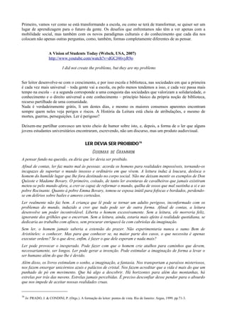 Primeiro, vamos ver como se está transformando a escola, ou como se terá de transformar, se quiser ser um
lugar de aprendizagem para o futuro da gente. Os desafios que enfrentamos não têm a ver apenas com a
mobilidade social, mas também com os novos paradigmas culturais e do conhecimento que cada dia nos
colocam não apenas outras perguntas, como, também, formas completamente diferentes de as pensar.


                     A Vision of Students Today (Welsch, USA, 2007)
                     http://www.youtube.com/watch?v=dGCJ46vyR9o

                               I did not create the problems, but they are my problems


Ser leitor desenvolve-se com o crescimento, e por isso escola e biblioteca, nas sociedades em que a primeira
é cada vez mais universal – toda gente vai a escola, ou pelo menos tendemos a isso, e cada vez passa mais
tempo na escola – e a segunda corresponde a uma conquista das sociedades que valorizam a solidariedade, o
conhecimento e o direito universal a este conhecimento – princípio básico da própria noção de biblioteca,
recurso partilhado de uma comunidade.
Nada é verdadeiramente grátis, li um destes dias, e mesmo os maiores consensos aparentes encontram
sempre quem neles veja perigos e riscos. A História da Leitura está cheia de atribulações, e mesmo de
mortes, guerras, perseguições. Ler é perigoso?

Deixem-me partilhar convosco um texto cheio de humor sobre isto, e, depois, a forma de o ler que alguns
jovens estudantes universitários encontraram, escrevendo, não um discurso, mas um produto audiovisual.


                                               LER DEVIA SER PROIBIDO16
                                                    Guiomar de Grammon
A pensar fundo na questão, eu diria que ler devia ser proibido.
Afinal de contas, ler faz muito mal às pessoas: acorda os homens para realidades impossíveis, tornando-os
incapazes de suportar o mundo insosso e ordinário em que vivem. A leitura induz à loucura, desloca o
homem do humilde lugar que lhe fora destinado no corpo social. Não me deixam mentir os exemplos de Don
Quixote e Madame Bovary. O primeiro, coitado, de tanto ler aventuras de cavalheiros que jamais existiram
meteu-se pelo mundo afora, a crer-se capaz de reformar o mundo, quilha de ossos que mal sustinha a si e ao
pobre Rocinante. Quanto à pobre Emma Bovary, tomou-se esposa inútil para fofocas e bordados, perdendo-
se em delírios sobre bailes e amores cortesãos.
Ler realmente não faz bem. A criança que lê pode se tornar um adulto perigoso, inconformado com os
problemas do mundo, induzido a crer que tudo pode ser de outra forma. Afinal de contas, a leitura
desenvolve um poder incontrolável. Liberta o homem excessivamente. Sem a leitura, ele morreria feliz,
ignorante dos grilhões que o encerram. Sem a leitura, ainda, estaria mais afeito à realidade quotidiana, se
dedicaria ao trabalho com afinco, sem procurar enriquecê-la com cabriolas da imaginação.
Sem ler, o homem jamais saberia a extensão do prazer. Não experimentaria nunca o sumo Bem de
Aristóteles: o conhecer. Mas para que conhecer se, na maior parte dos casos, o que necessita é apenas
executar ordens? Se o que deve, enfim, é fazer o que dele esperam e nada mais?
Ler pode provocar o inesperado. Pode fazer com que o homem crie atalhos para caminhos que devem,
necessariamente, ser longos. Ler pode gerar a invenção. Pode estimular a imaginação de forma a levar o
ser humano além do que lhe é devido.
Além disso, os livros estimulam o sonho, a imaginação, a fantasia. Nos transportam a paraísos misteriosos,
nos fazem enxergar unicórnios azuis e palácios de cristal. Nos fazem acreditar que a vida é mais do que um
punhado de pó em movimento. Que há algo a descobrir. Há horizontes para além das montanhas, há
estrelas por trás das nuvens. Estrelas jamais percebidas. É preciso desconfiar desse pendor para o absurdo
que nos impede de aceitar nossas realidades cruas.


16
     In: PRADO, J. & CONDINI, P. (Orgs.). A formação do leitor: pontos de vista. Rio de Janeiro: Argus, 1999. pp.71-3.
 