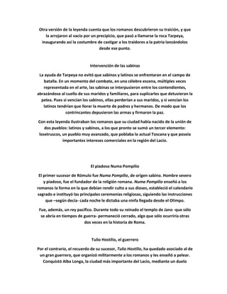 Otra versión de la leyenda cuenta que los romanos descubrieron su traición, y que
la arrojaron al vacío por un precipicio, que pasó a llamarse la roca Tarpeya,
inaugurando así la costumbre de castigar a los traidores a la patria lanzándolos
desde ese punto.
Intervención de las sabinas
La ayuda de Tarpeya no evitó que sabinos y latinos se enfrentaran en el campo de
batalla. En un momento del combate, en una célebre escena, múltiples veces
representada en el arte, las sabinas se interpusieron entre los contendientes,
abrazándose al cuello de sus maridos y familiares, para suplicarles que detuvieran la
pelea. Pues si vencían los sabinos, ellas perderían a sus maridos, y si vencían los
latinos tendrían que llorar la muerte de padres y hermanos. De modo que los
contrincantes depusieron las armas y firmaron la paz.
Con esta leyenda ilustraban los romanos que su ciudad había nacido de la unión de
dos pueblos: latinos y sabinos, a los que pronto se sumó un tercer elemento:
losetruscos, un pueblo muy avanzado, que poblaba la actual Toscana y que poseía
importantes intereses comerciales en la región del Lacio.
El piadoso Numa Pompilio
El primer sucesor de Rómulo fue Numa Pompilio, de origen sabino. Hombre severo
y piadoso, fue el fundador de la religión romana. Numa Pompilio enseñó a los
romanos la forma en la que debían rendir culto a sus dioses, estableció el calendario
sagrado e instituyó las principales ceremonias religiosas, siguiendo las instrucciones
que –según decía- cada noche le dictaba una ninfa llegada desde el Olimpo.
Fue, además, un rey pacífico. Durante todo su reinado el templo de Jano -que sólo
se abría en tiempos de guerra- permaneció cerrado, algo que sólo ocurriría otras
dos veces en la historia de Roma.
Tulio Hostilio, el guerrero
Por el contrario, el recuerdo de su sucesor, Tulio Hostilio, ha quedado asociado al de
un gran guerrero, que organizó militarmente a los romanos y les enseñó a pelear.
Conquistó Alba Longa, la ciudad más importante del Lacio, mediante un duelo
 