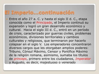 El Imperio…continuaciónEntre el año 27 a. C. y hasta el siglo II d. C., etapa conocida como el Principado, el Imperio continuó su expansión y logró un gran desarrollo económico y cultural.  Hacia el siglo III d. C., entró en un período de crisis, caracterizado por guerras civiles, problemas económicos, divisiones territoriales y cambios culturales y religiosos, que terminaron por hacerlo colapsar en el siglo V.  Los emperadores concentraron diversos cargos que les otorgaban amplios poderes: Tribuno, Cónsul Máximo, Censor y Pontífice Máximo de la religión romana, asimismo, sumaba los títulos de princeps, primero entre los ciudadanos, Imperatory Augusto, es decir, majestuoso o venerado