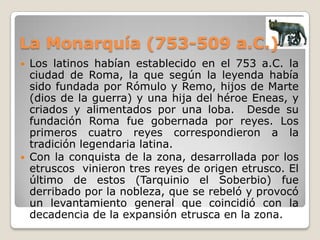 La Monarquía (753-509 a.C.)Los latinos habían establecido en el 753 a.C. la ciudad de Roma, la que según la leyenda había sido fundada por Rómulo y Remo, hijos de Marte (dios de la guerra) y una hija del héroe Eneas, y criados y alimentados por una loba.  Desde su fundación Roma fue gobernada por reyes. Los primeros cuatro reyes correspondieron a la tradición legendaria latina.Con la conquista de la zona, desarrollada por los etruscos  vinieron tres reyes de origen etrusco. El último de estos (Tarquinio el Soberbio) fue derribado por la nobleza, que se rebeló y provocó un levantamiento general que coincidió con la decadencia de la expansión etrusca en la zona.