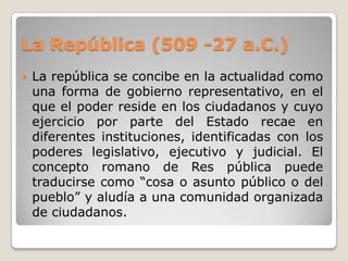La República (509 -27 a.C.)La república se concibe en la actualidad como una forma de gobierno representativo, en el que el poder reside en los ciudadanos y cuyo ejercicio por parte del Estado recae en diferentes instituciones, identificadas con los poderes legislativo, ejecutivo y judicial. El concepto romano de Res pública puede traducirse como “cosa o asunto público o del pueblo” y aludía a una comunidad organizada de ciudadanos.