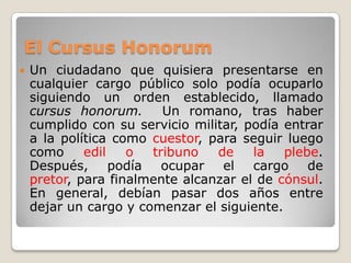 El CursusHonorumUn ciudadano que quisiera presentarse en cualquier cargo público solo podía ocuparlo siguiendo un orden establecido, llamado cursushonorum.  Un romano, tras haber cumplido con su servicio militar, podía entrar a la política como cuestor, para seguir luego como edil o tribuno de la plebe.  Después, podía ocupar el cargo de pretor, para finalmente alcanzar el de cónsul.  En general, debían pasar dos años entre dejar un cargo y comenzar el siguiente.