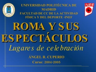 ROMA Y SUS ESPECTÁCULOS   Lugares de celebración ÁNGEL R. CUPERIO Curso: 2004-2005 UNIVERSIDAD POLITÉCNICA DE MADRID FACULTAD DE CC DE LA ACTIVIDAD FÍSICA Y DEL DEPORTE -INEF 