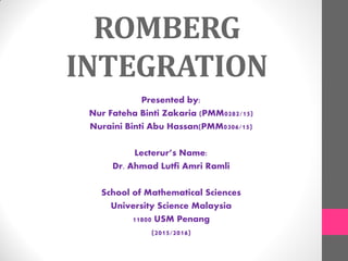 ROMBERG
INTEGRATION
Presented by:
Nur Fateha Binti Zakaria (PMM0282/15)
Nuraini Binti Abu Hassan(PMM0306/15)
Lecterur’s Name:
Dr. Ahmad Lutfi Amri Ramli
School of Mathematical Sciences
University Science Malaysia
11800 USM Penang
(2015/2016)
 