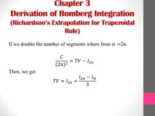 Chapter 3
Derivation of Romberg Integration
(Richardson’s Extrapolation for Trapezoidal
Rule)
If we double the number of segments where from n →2n.
𝐶
(2𝑛)2
≈ 𝑇𝑉 − 𝐼2𝑛
Then, we get
𝑇𝑉 ≈ 𝐼2𝑛 +
𝐼2𝑛 − 𝐼 𝑁
3
 