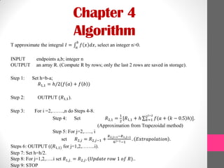 Chapter 4
Algorithm
T approximate the integral 𝐼 = 𝑓 𝑥 𝑑𝑥
𝑏
𝑎
, select an integer n>0.
INPUT endpoints a,b; integer n
OUTPUT an array R. (Compute R by rows; only the last 2 rows are saved in storage).
Step 1: Set h=b-a;
𝑅1,1 = ℎ/2(𝑓 𝑎 + 𝑓 𝑏 )
Step 2: OUTPUT (𝑅1,1).
Step 3: For i =2,…….,n do Steps 4-8.
Step 4: Set 𝑅2,1 =
1
2
[𝑅1,1 + ℎ 𝑓(𝑎 + 𝑘 − 0.5 ℎ)].2 𝑖−2
𝑘=1
(Approximation from Trapezoidal method)
Step 5: For j=2,….., i
set 𝑅2,𝑗 = 𝑅2,𝑗−1 +
𝑅2,𝑗−1−𝑅1,𝑗−1
4 𝑗−1−1
. 𝐸𝑥𝑡𝑟𝑎𝑝𝑜𝑙𝑎𝑡𝑖𝑜𝑛 .
Steps 6: OUTPUT ((𝑅1,1) for j=1,2,……..i).
Step 7: Set h=h/2.
Step 8: For j=1,2,…..i set 𝑅1,𝑗. = 𝑅2,𝑗. (𝑈𝑝𝑑𝑎𝑡𝑒 𝑟𝑜𝑤 1 𝑜𝑓 𝑅)..
Step 9: STOP
 