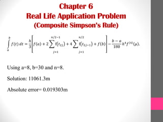 Chapter 6
Real Life Application Problem
(Composite Simpson’s Rule)
𝑓(𝑡)
𝑏
𝑎
𝑑𝑡 =
ℎ
3
𝑓 𝑎 + 2 f 𝑡2𝑗
𝑗=1
𝑛 2−1
+ 4 f 𝑡2𝑗−1
𝑗=1
𝑛 2
+ 𝑓 𝑏 −
𝑏 − 𝑎
180
ℎ4
𝑓 4
𝜇 .
Using a=8, b=30 and n=8.
Solution: 11061.3m
Absolute error= 0.019303m
 
