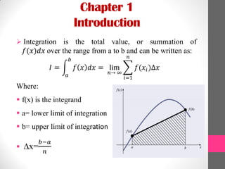Chapter 1
Introduction
 Integration is the total value, or summation of
𝑓(𝑥)𝑑𝑥 over the range from a to b and can be written as:
𝐼 = 𝑓 𝑥 𝑑𝑥 = lim
𝑛→ ∞
𝑓(𝑥𝑖)∆𝑥
𝑛
𝑖=1
𝑏
𝑎
Where:
 f(x) is the integrand
 a= lower limit of integration
 b= upper limit of integration
 ∆x=
𝑏−𝑎
𝑛
 