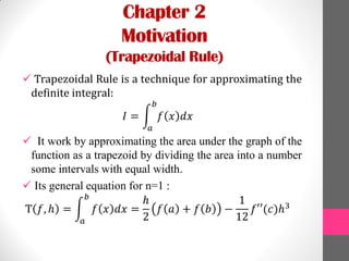 Chapter 2
Motivation
(Trapezoidal Rule)
 Trapezoidal Rule is a technique for approximating the
definite integral:
𝐼 = 𝑓 𝑥 𝑑𝑥
𝑏
𝑎
 It work by approximating the area under the graph of the
function as a trapezoid by dividing the area into a number
some intervals with equal width.
 Its general equation for n=1 :
T 𝑓, ℎ = 𝑓 𝑥 𝑑𝑥 =
ℎ
2
𝑓 𝑎 + 𝑓 𝑏 −
1
12
𝑓′′(𝑐)ℎ3
𝑏
𝑎
 