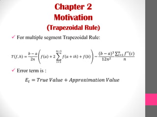 Chapter 2
Motivation
(Trapezoidal Rule)
 For multiple segment Trapezoidal Rule:
𝑇 𝑓, ℎ =
𝑏 − 𝑎
2𝑛
𝑓 𝑎 + 2 𝑓 𝑎 + 𝑖ℎ
𝑛−1
𝑖=1
+ 𝑓 𝑏 −
(𝑏 − 𝑎)3
12𝑛2
𝑓′′(𝑐)𝑛
𝑖=1
𝑛
 Error term is :
𝐸𝑡 = 𝑇𝑟𝑢𝑒 𝑉𝑎𝑙𝑢𝑒 + 𝐴𝑝𝑝𝑟𝑜𝑥𝑖𝑚𝑎𝑡𝑖𝑜𝑛 𝑉𝑎𝑙𝑢𝑒
 