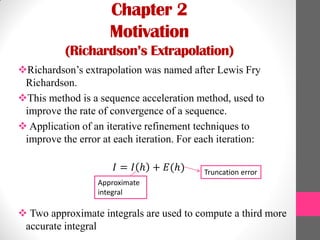 Chapter 2
Motivation
(Richardson’s Extrapolation)
Richardson’s extrapolation was named after Lewis Fry
Richardson.
This method is a sequence acceleration method, used to
improve the rate of convergence of a sequence.
 Application of an iterative refinement techniques to
improve the error at each iteration. For each iteration:
𝐼 = 𝐼 ℎ + 𝐸(ℎ)
 Two approximate integrals are used to compute a third more
accurate integral
Approximate
integral
Truncation error
 
