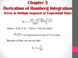 Chapter 3
Derivation of Romberg Integration
(Error in Multiple Segment of Trapezoidal Rule)
𝐸𝑡 = −
(𝑏 − 𝑎)3
12𝑛2
𝑓′′(𝑐)𝑛
𝑖=1
𝑛
where 𝑐 ∈ [𝑎 + 𝑖 − 1 ℎ, 𝑎 + 𝑖ℎ] for each i.
𝑓′′(𝑐)𝑛
𝑖=1
𝑛
is the approximate average of f’’(x) in [a,b].
Because of that, we can say that :
𝐸𝑡 ≈ 𝛼
1
𝑛2
 