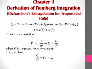 Chapter 3
Derivation of Romberg Integration
(Richardson’s Extrapolation for Trapezoidal
Rule)
𝐸𝑡 = 𝑇𝑟𝑢𝑒 𝑉𝑎𝑙𝑢𝑒 (𝑇𝑉) + 𝐴𝑝𝑝𝑟𝑜𝑥𝑖𝑚𝑎𝑡𝑖𝑜𝑛 𝑉𝑎𝑙𝑢𝑒(𝐼 𝑛)
𝐼 = 𝐼 ℎ + 𝐸(ℎ)
True error estimated as:
𝐸𝑡 ≈ 𝛼
1
𝑛2
→ 𝐸𝑡 ≈
𝐶
𝑛2
where C is the proportionality constant.
Then, we have:
𝐶
𝑛2
≈ 𝑇𝑉 − 𝐼 𝑛
 