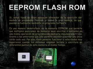 Si, estos tipos de chips aparecen alrededor de la aparición del
modelo de procesador Pentium, y tienen la gran ventaja, de que
pueden actualizarse mediante un programa Software.

Es una manera desarrollada de la memoria EEPROM que permite
que múltiples posiciones de memoria sean escritas o borradas en
una misma operación de programación mediante impulsos eléctricos,
frente a las anteriores que sólo permite escribir o borrar una única
celda cada vez. Por ello, flash permite funcionar a velocidades muy
superiores cuando los sistemas emplean lectura y escritura en
diferentes puntos de esta memoria al mismo tiempo.
 