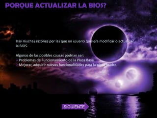 Hay muchas razones por las que un usuario quisiera modificar o actualizar
la BIOS.

Algunas de las posibles causas podrían ser:
Problemas de Funcionamiento de la Placa Base
Mejorar, adquirir nuevas funcionalidades para la placa madre.




                             SIGUIENTE
 