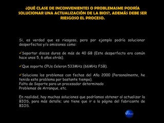 ¿QUÉ CLASE DE INCONVENIENTES O PROBLEMASME PODRÍA
SOLUCIONAR UNA ACTUALIZACIÓN DE LA BIOS?, ADEMÁS DEBE SER
                   RIESGOSO EL PROCESO.




Si, es verdad que es riesgoso, pero por ejemplo podría solucionar
desperfectos y/o omisiones como:

Soportar discos duros de más de 40 GB (Este desperfecto era común
hace unos 5, 6 años atrás).

Que soporte CPUs Celeron 533MHz (66MHz FSB).

Soluciona los problemas con fechas del Año 2000 (Personalmente, he
tenido este problema por bastante tiempo).
Falta de Soporte para un procesador determinado
Problemas de Arranque, etc.

En realidad, hay muchas soluciones que podríamos obtener al actualizar la
BIOS, para más detalle; uno tiene que ir a la página del fabricante de
BIOS.
 