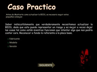 Antes de Mostrarte como actualizar la BIOS, es necesario seguir estos
pequeños consejos:



Saber indiscutiblemente que verdaderamente necesitamos actualizar la
BIOS, dado que esto puede representar un riesgo y es mejor a veces dejar
las cosas tal como están mientras funcionen que intentar algo que nos podría
costar caro. Reconocer a fondo lo referente a la placa base.

 o Fabricante
 o Modelo
 o Versión




                                    SIGUIENTE
 