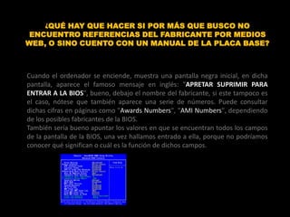 ¿QUÉ HAY QUE HACER SI POR MÁS QUE BUSCO NO
 ENCUENTRO REFERENCIAS DEL FABRICANTE POR MEDIOS
WEB, O SINO CUENTO CON UN MANUAL DE LA PLACA BASE?



Cuando el ordenador se enciende, muestra una pantalla negra inicial, en dicha
pantalla, aparece el famoso mensaje en inglés: "APRETAR SUPRIMIR PARA
ENTRAR A LA BIOS", bueno, debajo el nombre del fabricante, si este tampoco es
el caso, nótese que también aparece una serie de números. Puede consultar
dichas cifras en páginas como "Awards Numbers", "AMI Numbers", dependiendo
de los posibles fabricantes de la BIOS.
También sería bueno apuntar los valores en que se encuentran todos los campos
de la pantalla de la BIOS, una vez hallamos entrado a ella, porque no podríamos
conocer qué significan o cuál es la función de dichos campos.
 