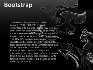 Bootstrap

 • el sistema se dirige a una dirección fija de
 memoria FFFF0h (F000:FFF0 en forma
 segmentada. Esta dirección, situada muy cerca del
 final de la memoria del sistema en los primeros
 PCs, es el punto de inicio de la BIOS. Se eligió esta
 dirección para poder variar el tamaño del programa
 en la ROM BIOS sin crear problemas de
 compatibilidad , puesto que existen solo 16 bytes
 desde este punto y el final de la memoria DOS que
 está en la posición FFFFFh (F000:FFFFh). En
 realidad este punto de inicio contiene una
 instrucción de salto (jump) que indica al procesador
 donde tiene que dirigirse para encontrar el punto
 donde comienza realmente el programa de carga
 (bootstrap) de la BIOS
 