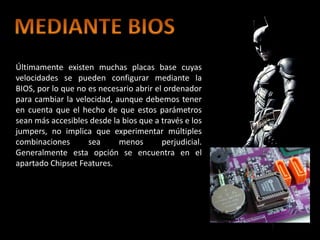 Últimamente existen muchas placas base cuyas
velocidades se pueden configurar mediante la
BIOS, por lo que no es necesario abrir el ordenador
para cambiar la velocidad, aunque debemos tener
en cuenta que el hecho de que estos parámetros
sean más accesibles desde la bios que a través e los
jumpers, no implica que experimentar múltiples
combinaciones       sea     menos        perjudicial.
Generalmente esta opción se encuentra en el
apartado Chipset Features.
 