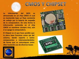 La información       del    BIOS   es
almacenada en un chip CMOS el cual
es mantenido bajo un flujo constante
de voltaje por la batería de respaldo
de la computadora. De esta forma la
información contenida en el chip
CMOS se mantiene siempre viva, aún
si se apaga la computadora.
El Chipset es el que hace posible que
la placa base funcione como eje del
sistema, dando soporte a varios
componentes e interconectándolos
de forma que se comuniquen entre
ellos haciendo uso de diversos buses
 