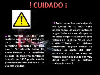  Antes de cambiar cualquiera de
                                    los ajustes de su BIOS debe
                                    anotar todos los valores actuales
                                    y guardarlo en caso de que se
 La mayoría de los BIOS            necesite cargar nuevamente esos
contiene una utilidad para discos   valores en su BIOS. No es poco
duros llamada "Low Level            común      tener    un    sistema
Formating (formateo de bajo         totalmente 'colgado' cuando se
nivel)". Virtualmente todos los     cambia un ajuste del BIOS,
discos IDE/ATA o SCSI instalados    entonces si usted no anota los
en cada PC moderno construido       valores originales puede ser muy
después de 1992 puede quedar        difícil hacer que su sistema
permanentemente dañado si se        trabaje de nuevo!
usa esta utilidad.
 