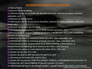 INFORMACIÓN ALMACENADA EN LA BIOS
 Hora y Fecha
 Número de Disqueteras
 información de las unidades de disquete (tamaño, número de pistas, sectores,
cabezales, etc)
 Número de discos duros
 Información de los discos duros (tamaño, número de pistas, sectores, cabezales,
modo, etc)
 Número de lectoras de CD-ROM
 Información de las lectoras de CD-ROM (modo operativo, etc)
 Secuencia de Arranque ( Habilita al usuario a decidir que disco será chequeado
primero en el arranque)
 Información sobre la memoria Cache (tamaño, tipo, velocidad, etc)
 Información sobre la memoria principal (tamaño, tipo, velocidad, etc)
 Información sobre solapamiento de la ROM (Habilitar o Deshabilitar el
solapamiento (shadowing) de la memoria de Video y del Sistema)
 Información sobre el modo básico de Video (EGA, VGA, etc)
 Ajustes de los slots PCI e ISA
 Ajustes del puerto AGP (tamaño de apertura, etc)
 Advertencia de protección contra Virus
 Ajustes de los puertos COM (Por ejemplo, habilitar o deshabilitar el puerto Com 2)
 Protección por clave (Habilita al usuario a poner su clave)
 Información de ahorro de energía (modos 'snooze' para el disco duro y el monitor)
 