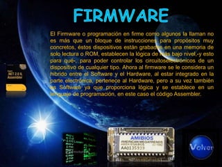 El Firmware o programación en firme como algunos la llaman no
es más que un bloque de instrucciones para propósitos muy
concretos, éstos dispositivos están grabados en una memoria de
solo lectura o ROM, establecen la lógica de más bajo nivel,-y esto
para qué-, para poder controlar los circuitoselectrónicos de un
dispositivo de cualquier tipo. Ahora al firmware se le considera un
hibrido entre el Software y el Hardware, al estar integrado en la
parte electrónica, pertenece al Hardware, pero a su vez también
es Software ya que proporciona lógica y se establece en un
lenguaje de programación, en este caso el código Assembler.
 