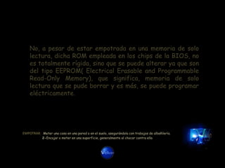 No, a pesar de estar empotrada en una memoria de solo
    lectura, dicha ROM empleada en los chips de la BIOS, no
    es totalmente rígida, sino que se puede alterar ya que son
    del tipo EEPROM( Electrical Erasable and Programmable
    Read-Only Memory), que significa, memoria de solo
    lectura que se pude borrar y es más, se puede programar
    eléctricamente.




EMPOTRAR: Meter una cosa en una pared o en el suelo, asegurándola con trabajos de albañilería.
            2-Encajar o meter en una superficie, generalmente al chocar contra ella
 