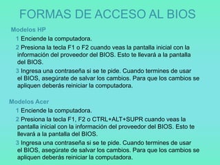 FORMAS DE ACCESO AL BIOS
Modelos HP
 1 Enciende la computadora.
 2 Presiona la tecla F1 o F2 cuando veas la pantalla inicial con la
 información del proveedor del BIOS. Esto te llevará a la pantalla
 del BIOS.
 3 Ingresa una contraseña si se te pide. Cuando termines de usar
 el BIOS, asegúrate de salvar los cambios. Para que los cambios se
 apliquen deberás reiniciar la computadora.

Modelos Acer
 1 Enciende la computadora.
 2 Presiona la tecla F1, F2 o CTRL+ALT+SUPR cuando veas la
  pantalla inicial con la información del proveedor del BIOS. Esto te
  llevará a la pantalla del BIOS.
 3 Ingresa una contraseña si se te pide. Cuando termines de usar
  el BIOS, asegúrate de salvar los cambios. Para que los cambios se
  apliquen deberás reiniciar la computadora.
 