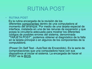 RUTINA POST
• RUTINA POST
  Es la rutina encargada de la revisión de los
  diferentes componentes dentro de una computadora al
  momento del arranque. Por medio de una tarjeta especial de
  interface, instalada en una de las ranuras de expansión y que
  posea la circuitería adecuada para mostrar los diferentes
  códigos de posibles errores del sistema, denominada
  "TARJETA POST", podemos obtener el diagnóstico de la falla
  en la tarjeta principal o en algunos de los componentes de la
  computadora.
  (Power On Self Test - AutoTest de Encendido). Es la serie de
  comprobaciones que una computadora hace con sus
  dispositivos al iniciar el sistema. La encargada de hacer el
  POST es la BIOS.
 