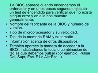 La BIOS aparece cuando encendemos el
    ordenador y en unos pocos segundos ejecuta
    un test de encendido para verificar que no existe
    ningún error y en ella nos muestra
    generalmente:
•   Nombre del fabricante de la BIOS y número de
    versión.
•   Tipo de microprocesador y su velocidad.
•   Test de la memoria RAM y su tamaño.
•   Información acerca de otros dispositivos.
•   También aparece la manera de acceder a la
    BIOS, indicándonos la tecla o combinación de
    teclas que debemos pulsar (por ejemplo, Pulsar
    Del, Supr, Esc, F1 o Alt+Esc...).
 