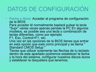 DATOS DE CONFIGURACIÓN
• Fecha y Hora: Acceder al programa de configuración
  de la BIOS
  Para acceder él normalmente bastará pulsar la tecla
  “Supr” varias veces apenas pendas la PC En algunos
  modelos, es posible sea una tecla o combinación de
  teclas diferentes, como por ejemplo
  F1, Esc, Control+F1, etc.
  Una vez en las opciones de la BIOS tienes que entrar
  en esta opción que esta como principal y se llama "
  Standard CMOS Setup "
  Tienes que utilizar solamente las flechas de tu teclado
  dentro de este apartado podremos establecer la fecha
  y la hora del sistema, configurar nuestros discos duros
  y establecer la disquetera que tenemos.
 