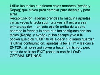 Utiliza las teclas que tienen estos nombres (Avpág y
Repág) que sirven para cambiar para delante y para
atrás.
Recapitulación: apenas prendas la maquina aprietas
varias veces la tecla supr. una ves allí entra a esa
primera opción ,, en esta opción arriba de todo te
aparece la fecha y la hora que las configuras con las
teclas (Repág. y Avpág), pulsa escape y ve a la
opción que dice "EXIT" te va a decir si quieres guardar
la ultima configuración, aprietas la tecla "Y" y les das a
ENTER , si no es así volver a hacer lo mismo y pero
antes de salir por EXIT pones la opción LOAD
OPTIMAL SETINGS.
 