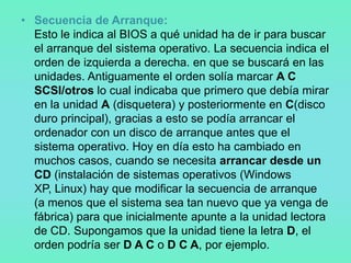 • Secuencia de Arranque:
  Esto le indica al BIOS a qué unidad ha de ir para buscar
  el arranque del sistema operativo. La secuencia indica el
  orden de izquierda a derecha. en que se buscará en las
  unidades. Antiguamente el orden solía marcar A C
  SCSI/otros lo cual indicaba que primero que debía mirar
  en la unidad A (disquetera) y posteriormente en C(disco
  duro principal), gracias a esto se podía arrancar el
  ordenador con un disco de arranque antes que el
  sistema operativo. Hoy en día esto ha cambiado en
  muchos casos, cuando se necesita arrancar desde un
  CD (instalación de sistemas operativos (Windows
  XP, Linux) hay que modificar la secuencia de arranque
  (a menos que el sistema sea tan nuevo que ya venga de
  fábrica) para que inicialmente apunte a la unidad lectora
  de CD. Supongamos que la unidad tiene la letra D, el
  orden podría ser D A C o D C A, por ejemplo.
 