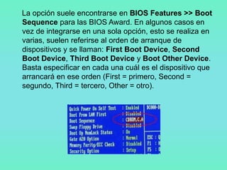 La opción suele encontrarse en BIOS Features >> Boot
Sequence para las BIOS Award. En algunos casos en
vez de integrarse en una sola opción, esto se realiza en
varias, suelen referirse al orden de arranque de
dispositivos y se llaman: First Boot Device, Second
Boot Device, Third Boot Device y Boot Other Device.
Basta especificar en cada una cuál es el dispositivo que
arrancará en ese orden (First = primero, Second =
segundo, Third = tercero, Other = otro).
 