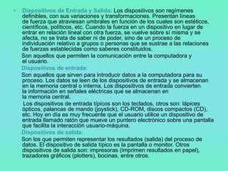 •   Dispositivos de Entrada y Salida: Los dispositivos son regímenes
    definibles, con sus variaciones y transformaciones. Presentan líneas
    de fuerza que atraviesan umbrales en función de los cuales son estéticos,
    científicos, políticos, etc. Cuando la fuerza en un dispositivo en lugar de
    entrar en relación lineal con otra fuerza, se vuelve sobre sí misma y se
    afecta, no se trata de saber ni de poder, sino de un proceso de
    individuación relativo a grupos o personas que se sustrae a las relaciones
    de fuerzas establecidas como saberes constituidos.
    Son aquellos que permiten la comunicación entre la computadora y
    el usuario.
    Dispositivos de entrada:
    Son aquellos que sirven para introducir datos a la computadora para su
    proceso. Los datos se leen de los dispositivos de entrada y se almacenan
    en la memoria central o interna. Los dispositivos de entrada convierten
    la información en señales eléctricas que se almacenan en
    la memoria central.
     Los dispositivos de entrada típicos son los teclados, otros son: lápices
    ópticos, palancas de mando (joystick), CD-ROM, discos compactos (CD),
    etc. Hoy en día es muy frecuente que el usuario utilice un dispositivo de
    entrada llamado ratón que mueve un puntero electrónico sobre una pantalla
    que facilita la interacción usuario-máquina.
    Dispositivos de salida:
    Son los que permiten representar los resultados (salida) del proceso de
    datos. El dispositivo de salida típico es la pantalla o monitor. Otros
    dispositivos de salida son: impresoras (imprimen resultados en papel),
    trazadores gráficos (plotters), bocinas, entre otros.
 