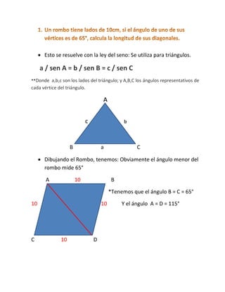  Esto se resuelve con la ley del seno: Se utiliza para triángulos.

     a / sen A = b / sen B = c / sen C
**Donde a,b,c son los lados del triángulo; y A,B,C los ángulos representativos de
cada vértice del triángulo.

                                     A


                             C                  b




                    B                a               C

      Dibujando el Rombo, tenemos: Obviamente el ángulo menor del
       rombo mide 65°

        A               10                 B

                                          *Tenemos que el ángulo B = C = 65°

10                                   10        Y el ángulo A = D = 115°




C              10                D
 