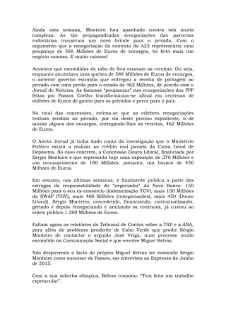 Ainda esta semana, Monteiro fora apanhado noutra teia muita
complexa. As tão propagandeadas renegociações das parcerias
rodoviárias trouxeram um novo brinde para o privado. Com o
argumento que a renegociação do contrato da A23 representaria uma
poupança de 588 Milhões de Euros de encargos, foi feito mais um
negócio ruinoso. E muito ruinoso!
Acontece que escondidas de rabo de fora estavam as receitas. Ou seja,
enquanto anunciava uma quebra de 588 Milhões de Euros de encargos,
o anterior governo escondia que entregou a receita de portagem ao
privado com uma perda para o estado de 462 Milhões, de acordo com o
Jornal de Notícias. As famosas “poupanças” nas renegociações das PPP
feitas por Passos Coelho transformaram-se afinal em centenas de
milhões de Euros de ganho para os privados e perca para o país.
No total das concessões, estima-se que as célebres renegociações
tenham rendido ao privado, por via deste preciso expediente, o de
anular alguns dos encargos, entregando-lhes as receitas, 462 Milhões
de Euros.
O Alerta Jornal já tinha dado conta da investigação que o Ministério
Público estará a realizar ao crédito mal parado da Caixa Geral de
Depósitos. No caso concreto, a Concessão Douro Litoral, financiada por
Sérgio Monteiro e que representa hoje uma exposição de 270 Milhões e
um incumprimento de 180 Milhões, portanto, um buraco de 450
Milhões de Euros.
Em resumo, nas últimas semanas, é finalmente pública a parte dos
estragos da responsabilidade do “negociador” do Novo Banco: 150
Milhões para o seu ex-consórcio (indemnização TGV), mais 150 Milhões
da SWAP (TGV), mais 460 Milhões (renegociações), mais 450 (Douro
Litoral). Sérgio Monteiro, concedendo, financiando, contratualizando,
gerindo e depois renegociando e anulando os contratos, já custou ao
erário público 1.200 Milhões de Euros.
Faltam agora os relatórios do Tribunal de Contas sobre a TAP e a ANA,
para além do problema pendente de Cabo Verde que proíbe Sérgio
Monteiro de contactar o arguido José Veiga, num processo muito
escondido na Comunicação Social e que envolve Miguel Relvas.
Não despiciendo o facto do próprio Miguel Relvas ter nomeado Sérgio
Monteiro como sucessor de Passos, em entrevista ao Expresso de Junho
de 2015.
Com a sua soberba olímpica, Relvas rematou: “Tem feito um trabalho
espetacular”.
 