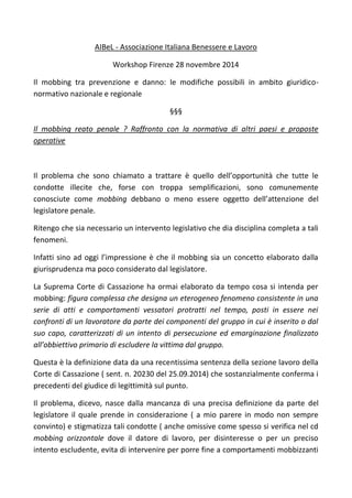 AIBeL - Associazione Italiana Benessere e Lavoro
Workshop Firenze 28 novembre 2014
Il mobbing tra prevenzione e danno: le modifiche possibili in ambito giuridico-
normativo nazionale e regionale
§§§
Il mobbing reato penale ? Raffronto con la normativa di altri paesi e proposte
operative
Il problema che sono chiamato a trattare è quello dell’opportunità che tutte le
condotte illecite che, forse con troppa semplificazioni, sono comunemente
conosciute come mobbing debbano o meno essere oggetto dell’attenzione del
legislatore penale.
Ritengo che sia necessario un intervento legislativo che dia disciplina completa a tali
fenomeni.
Infatti sino ad oggi l’impressione è che il mobbing sia un concetto elaborato dalla
giurisprudenza ma poco considerato dal legislatore.
La Suprema Corte di Cassazione ha ormai elaborato da tempo cosa si intenda per
mobbing: figura complessa che designa un eterogeneo fenomeno consistente in una
serie di atti e comportamenti vessatori protratti nel tempo, posti in essere nei
confronti di un lavoratore da parte dei componenti del gruppo in cui è inserito o dal
suo capo, caratterizzati di un intento di persecuzione ed emarginazione finalizzato
all’obbiettivo primario di escludere la vittima dal gruppo.
Questa è la definizione data da una recentissima sentenza della sezione lavoro della
Corte di Cassazione ( sent. n. 20230 del 25.09.2014) che sostanzialmente conferma i
precedenti del giudice di legittimità sul punto.
Il problema, dicevo, nasce dalla mancanza di una precisa definizione da parte del
legislatore il quale prende in considerazione ( a mio parere in modo non sempre
convinto) e stigmatizza tali condotte ( anche omissive come spesso si verifica nel cd
mobbing orizzontale dove il datore di lavoro, per disinteresse o per un preciso
intento escludente, evita di intervenire per porre fine a comportamenti mobbizzanti
 