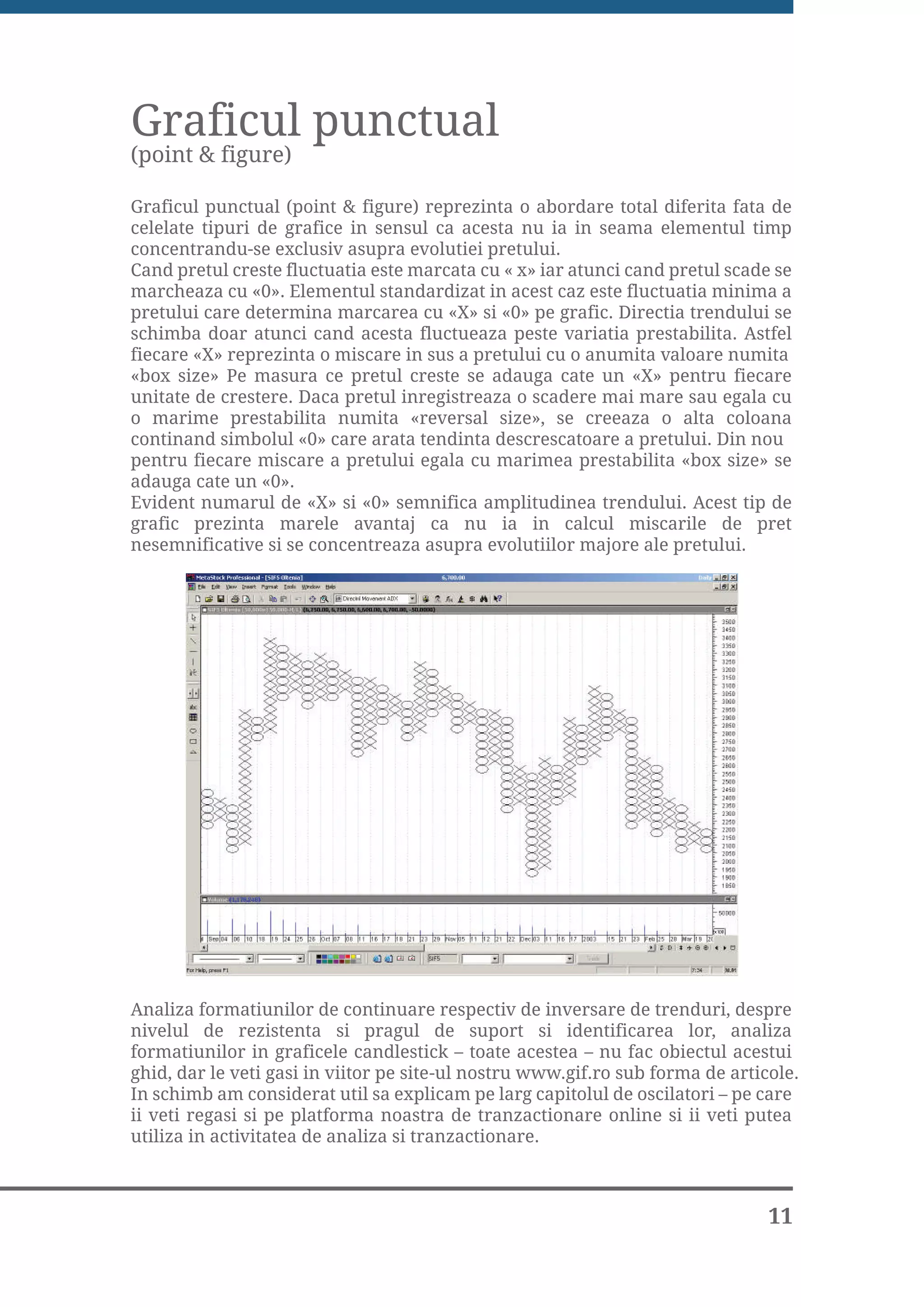 Graficul punctual
(point & figure)

Graficul punctual (point & figure) reprezinta o abordare total diferita fata de
celelate tipuri de grafice in sensul ca acesta nu ia in seama elementul timp
concentrandu-se exclusiv asupra evolutiei pretului.
Cand pretul creste fluctuatia este marcata cu « x» iar atunci cand pretul scade se
marcheaza cu «0». Elementul standardizat in acest caz este fluctuatia minima a
pretului care determina marcarea cu «X» si «0» pe grafic. Directia trendului se
schimba doar atunci cand acesta fluctueaza peste variatia prestabilita. Astfel
fiecare «X» reprezinta o miscare in sus a pretului cu o anumita valoare numita
«box size» Pe masura ce pretul creste se adauga cate un «X» pentru fiecare
unitate de crestere. Daca pretul inregistreaza o scadere mai mare sau egala cu
o marime prestabilita numita «reversal size», se creeaza o alta coloana
continand simbolul «0» care arata tendinta descrescatoare a pretului. Din nou
pentru fiecare miscare a pretului egala cu marimea prestabilita «box size» se
adauga cate un «0».
Evident numarul de «X» si «0» semnifica amplitudinea trendului. Acest tip de
grafic prezinta marele avantaj ca nu ia in calcul miscarile de pret
nesemnificative si se concentreaza asupra evolutiilor majore ale pretului.




Analiza formatiunilor de continuare respectiv de inversare de trenduri, despre
nivelul de rezistenta si pragul de suport si identificarea lor, analiza
formatiunilor in graficele candlestick – toate acestea – nu fac obiectul acestui
ghid, dar le veti gasi in viitor pe site-ul nostru www.gif.ro sub forma de articole.
In schimb am considerat util sa explicam pe larg capitolul de oscilatori – pe care
ii veti regasi si pe platforma noastra de tranzactionare online si ii veti putea
utiliza in activitatea de analiza si tranzactionare.



                                                                                11
 
