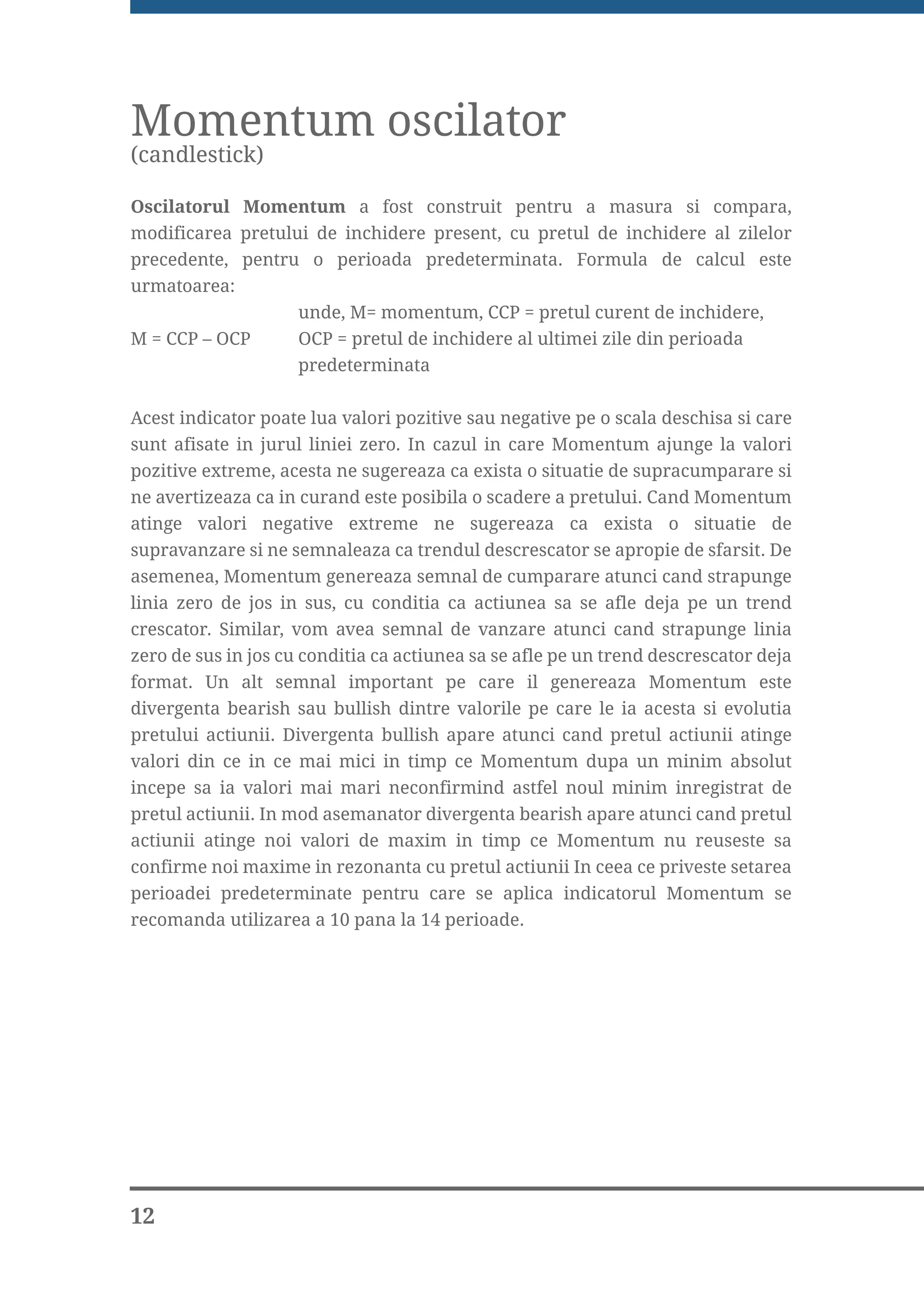 Momentum oscilator
(candlestick)

Oscilatorul Momentum a fost construit pentru a masura si compara,
modificarea pretului de inchidere present, cu pretul de inchidere al zilelor
precedente, pentru o perioada predeterminata. Formula de calcul este
urmatoarea:
                     unde, M= momentum, CCP = pretul curent de inchidere,
M = CCP – OCP        OCP = pretul de inchidere al ultimei zile din perioada
                     predeterminata


Acest indicator poate lua valori pozitive sau negative pe o scala deschisa si care
sunt afisate in jurul liniei zero. In cazul in care Momentum ajunge la valori
pozitive extreme, acesta ne sugereaza ca exista o situatie de supracumparare si
ne avertizeaza ca in curand este posibila o scadere a pretului. Cand Momentum
atinge valori negative extreme ne sugereaza ca exista o situatie de
supravanzare si ne semnaleaza ca trendul descrescator se apropie de sfarsit. De
asemenea, Momentum genereaza semnal de cumparare atunci cand strapunge
linia zero de jos in sus, cu conditia ca actiunea sa se afle deja pe un trend
crescator. Similar, vom avea semnal de vanzare atunci cand strapunge linia
zero de sus in jos cu conditia ca actiunea sa se afle pe un trend descrescator deja
format. Un alt semnal important pe care il genereaza Momentum este
divergenta bearish sau bullish dintre valorile pe care le ia acesta si evolutia
pretului actiunii. Divergenta bullish apare atunci cand pretul actiunii atinge
valori din ce in ce mai mici in timp ce Momentum dupa un minim absolut
incepe sa ia valori mai mari neconfirmind astfel noul minim inregistrat de
pretul actiunii. In mod asemanator divergenta bearish apare atunci cand pretul
actiunii atinge noi valori de maxim in timp ce Momentum nu reuseste sa
confirme noi maxime in rezonanta cu pretul actiunii In ceea ce priveste setarea
perioadei predeterminate pentru care se aplica indicatorul Momentum se
recomanda utilizarea a 10 pana la 14 perioade.




12
 