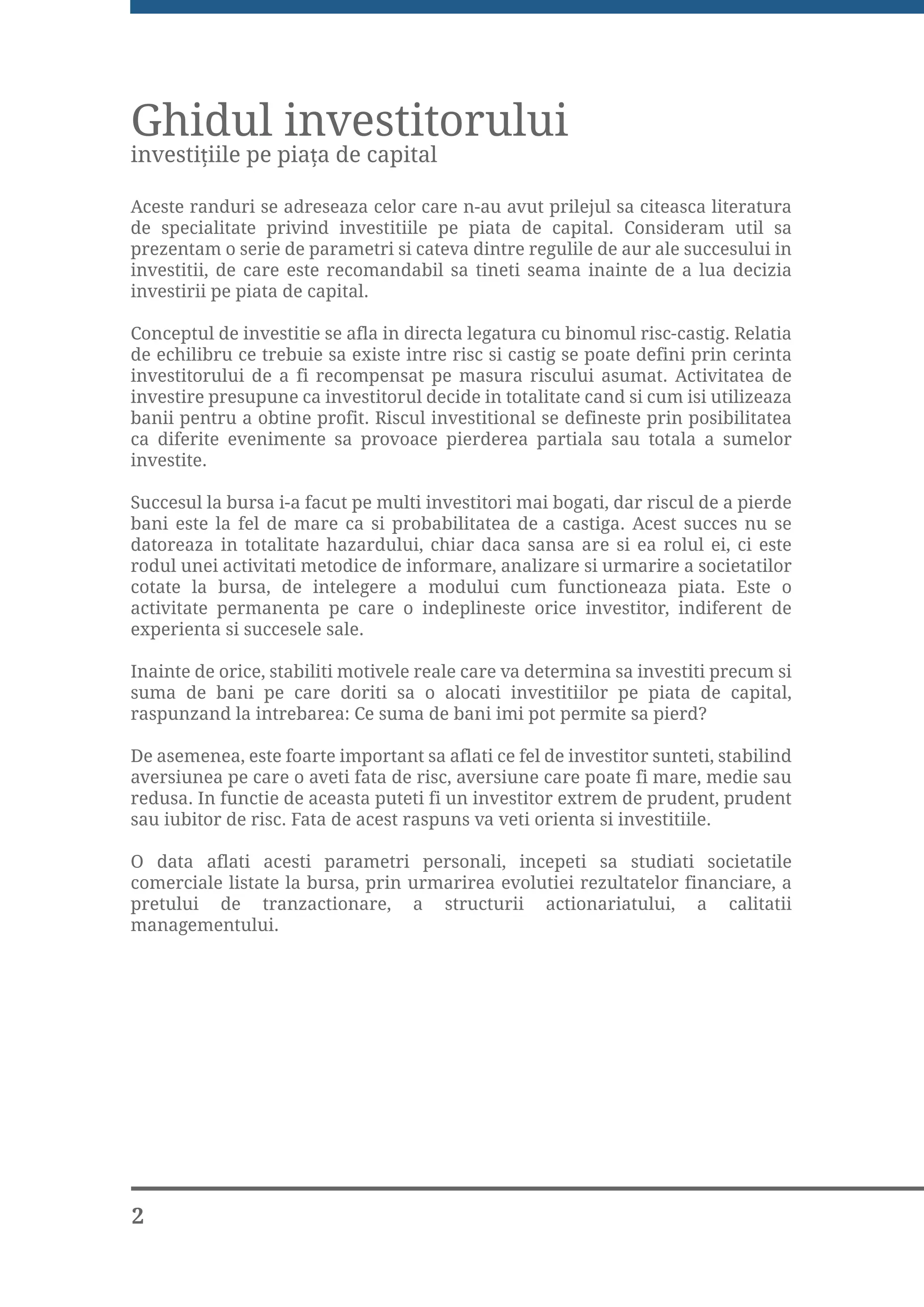 Ghidul investitorului
investi iile pe pia a de capital

Aceste randuri se adreseaza celor care n-au avut prilejul sa citeasca literatura
de specialitate privind investitiile pe piata de capital. Consideram util sa
prezentam o serie de parametri si cateva dintre regulile de aur ale succesului in
investitii, de care este recomandabil sa tineti seama inainte de a lua decizia
investirii pe piata de capital.

Conceptul de investitie se afla in directa legatura cu binomul risc-castig. Relatia
de echilibru ce trebuie sa existe intre risc si castig se poate defini prin cerinta
investitorului de a fi recompensat pe masura riscului asumat. Activitatea de
investire presupune ca investitorul decide in totalitate cand si cum isi utilizeaza
banii pentru a obtine profit. Riscul investitional se defineste prin posibilitatea
ca diferite evenimente sa provoace pierderea partiala sau totala a sumelor
investite.

Succesul la bursa i-a facut pe multi investitori mai bogati, dar riscul de a pierde
bani este la fel de mare ca si probabilitatea de a castiga. Acest succes nu se
datoreaza in totalitate hazardului, chiar daca sansa are si ea rolul ei, ci este
rodul unei activitati metodice de informare, analizare si urmarire a societatilor
cotate la bursa, de intelegere a modului cum functioneaza piata. Este o
activitate permanenta pe care o indeplineste orice investitor, indiferent de
experienta si succesele sale.

Inainte de orice, stabiliti motivele reale care va determina sa investiti precum si
suma de bani pe care doriti sa o alocati investitiilor pe piata de capital,
raspunzand la intrebarea: Ce suma de bani imi pot permite sa pierd?

De asemenea, este foarte important sa aflati ce fel de investitor sunteti, stabilind
aversiunea pe care o aveti fata de risc, aversiune care poate fi mare, medie sau
redusa. In functie de aceasta puteti fi un investitor extrem de prudent, prudent
sau iubitor de risc. Fata de acest raspuns va veti orienta si investitiile.

O data aflati acesti parametri personali, incepeti sa studiati societatile
comerciale listate la bursa, prin urmarirea evolutiei rezultatelor financiare, a
pretului de tranzactionare, a structurii actionariatului, a calitatii
managementului.




2
 