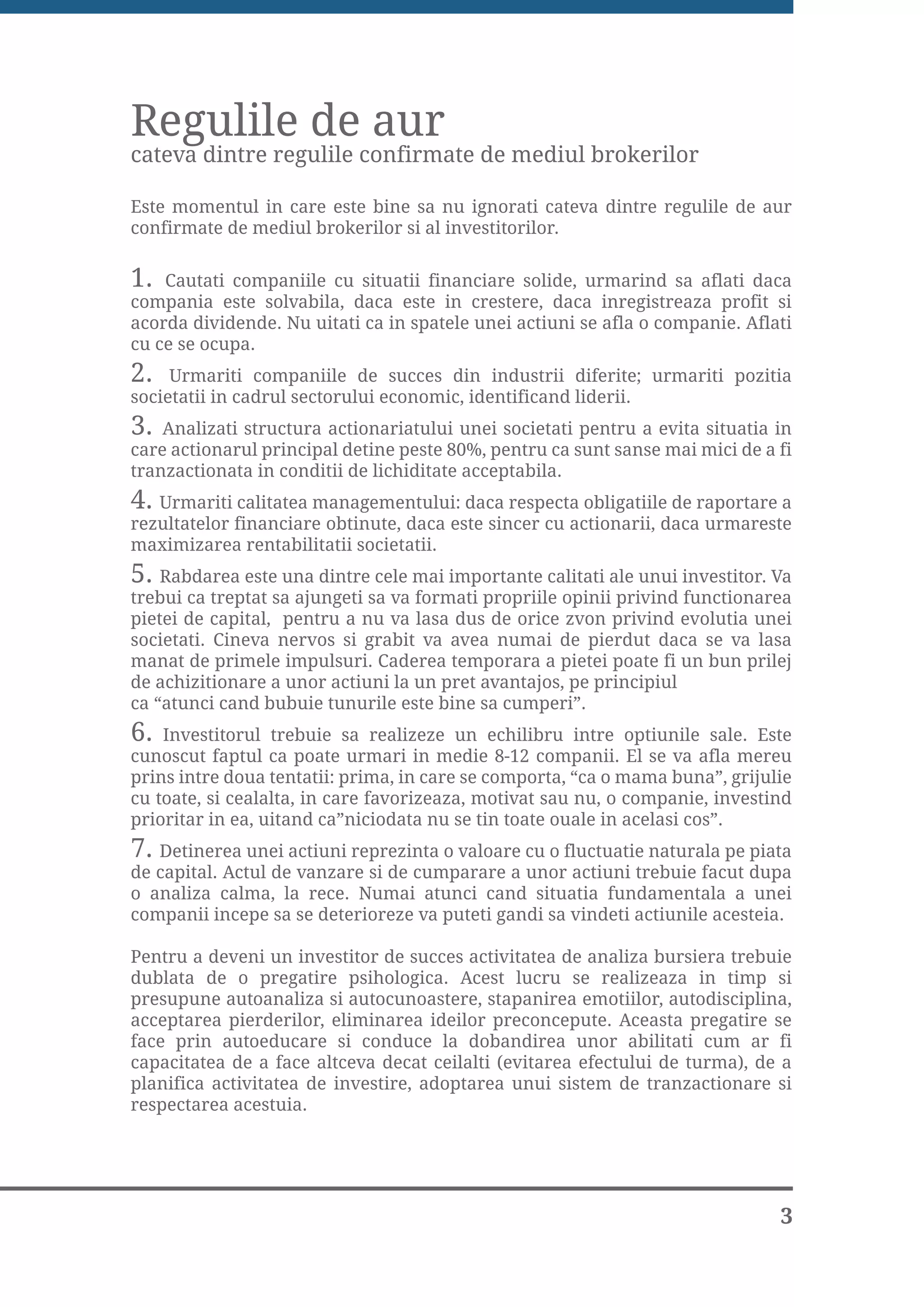 Regulile de aur
cateva dintre regulile confirmate de mediul brokerilor

Este momentul in care este bine sa nu ignorati cateva dintre regulile de aur
confirmate de mediul brokerilor si al investitorilor.

1.  Cautati companiile cu situatii financiare solide, urmarind sa aflati daca
compania este solvabila, daca este in crestere, daca inregistreaza profit si
acorda dividende. Nu uitati ca in spatele unei actiuni se afla o companie. Aflati
cu ce se ocupa.
2.   Urmariti companiile de succes din industrii diferite; urmariti pozitia
societatii in cadrul sectorului economic, identificand liderii.
3.  Analizati structura actionariatului unei societati pentru a evita situatia in
care actionarul principal detine peste 80%, pentru ca sunt sanse mai mici de a fi
tranzactionata in conditii de lichiditate acceptabila.
4. Urmariti calitatea managementului: daca respecta obligatiile de raportare a
rezultatelor financiare obtinute, daca este sincer cu actionarii, daca urmareste
maximizarea rentabilitatii societatii.
5. Rabdarea este una dintre cele mai importante calitati ale unui investitor. Va
trebui ca treptat sa ajungeti sa va formati propriile opinii privind functionarea
pietei de capital, pentru a nu va lasa dus de orice zvon privind evolutia unei
societati. Cineva nervos si grabit va avea numai de pierdut daca se va lasa
manat de primele impulsuri. Caderea temporara a pietei poate fi un bun prilej
de achizitionare a unor actiuni la un pret avantajos, pe principiul
ca “atunci cand bubuie tunurile este bine sa cumperi”.
6. Investitorul trebuie sa realizeze un echilibru intre optiunile sale. Este
cunoscut faptul ca poate urmari in medie 8-12 companii. El se va afla mereu
prins intre doua tentatii: prima, in care se comporta, “ca o mama buna”, grijulie
cu toate, si cealalta, in care favorizeaza, motivat sau nu, o companie, investind
prioritar in ea, uitand ca”niciodata nu se tin toate ouale in acelasi cos”.
7. Detinerea unei actiuni reprezinta o valoare cu o fluctuatie naturala pe piata
de capital. Actul de vanzare si de cumparare a unor actiuni trebuie facut dupa
o analiza calma, la rece. Numai atunci cand situatia fundamentala a unei
companii incepe sa se deterioreze va puteti gandi sa vindeti actiunile acesteia.

Pentru a deveni un investitor de succes activitatea de analiza bursiera trebuie
dublata de o pregatire psihologica. Acest lucru se realizeaza in timp si
presupune autoanaliza si autocunoastere, stapanirea emotiilor, autodisciplina,
acceptarea pierderilor, eliminarea ideilor preconcepute. Aceasta pregatire se
face prin autoeducare si conduce la dobandirea unor abilitati cum ar fi
capacitatea de a face altceva decat ceilalti (evitarea efectului de turma), de a
planifica activitatea de investire, adoptarea unui sistem de tranzactionare si
respectarea acestuia.




                                                                               3
 