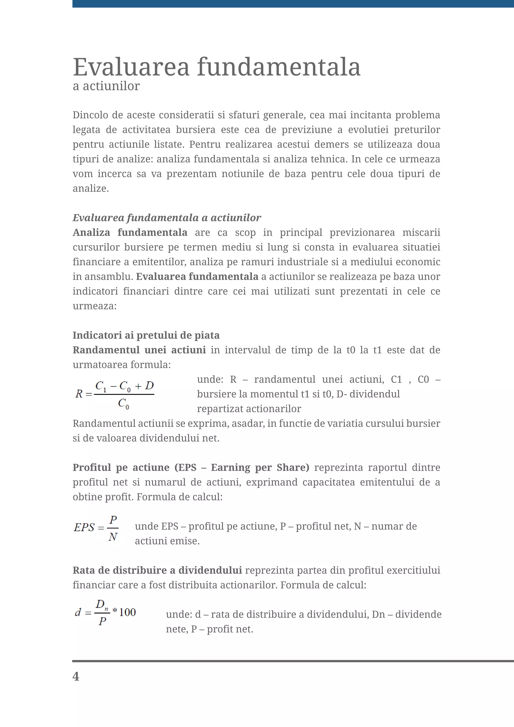 Evaluarea fundamentala
a actiunilor

Dincolo de aceste consideratii si sfaturi generale, cea mai incitanta problema
legata de activitatea bursiera este cea de previziune a evolutiei preturilor
pentru actiunile listate. Pentru realizarea acestui demers se utilizeaza doua
tipuri de analize: analiza fundamentala si analiza tehnica. In cele ce urmeaza
vom incerca sa va prezentam notiunile de baza pentru cele doua tipuri de
analize.


Evaluarea fundamentala a actiunilor
Analiza fundamentala are ca scop in principal previzionarea miscarii
cursurilor bursiere pe termen mediu si lung si consta in evaluarea situatiei
financiare a emitentilor, analiza pe ramuri industriale si a mediului economic
in ansamblu. Evaluarea fundamentala a actiunilor se realizeaza pe baza unor
indicatori financiari dintre care cei mai utilizati sunt prezentati in cele ce
urmeaza:

Indicatori ai pretului de piata
Randamentul unei actiuni in intervalul de timp de la t0 la t1 este dat de
urmatoarea formula:
                          unde: R – randamentul unei actiuni, C1 , C0 –
cursurile                 bursiere la momentul t1 si t0, D- dividendul
                          repartizat actionarilor
Randamentul actiunii se exprima, asadar, in functie de variatia cursului bursier
si de valoarea dividendului net.


Profitul pe actiune (EPS – Earning per Share) reprezinta raportul dintre
profitul net si numarul de actiuni, exprimand capacitatea emitentului de a
obtine profit. Formula de calcul:


             unde EPS – profitul pe actiune, P – profitul net, N – numar de
             actiuni emise.


Rata de distribuire a dividendului reprezinta partea din profitul exercitiului
financiar care a fost distribuita actionarilor. Formula de calcul:


                    unde: d – rata de distribuire a dividendului, Dn – dividende
                    nete, P – profit net.



4
 