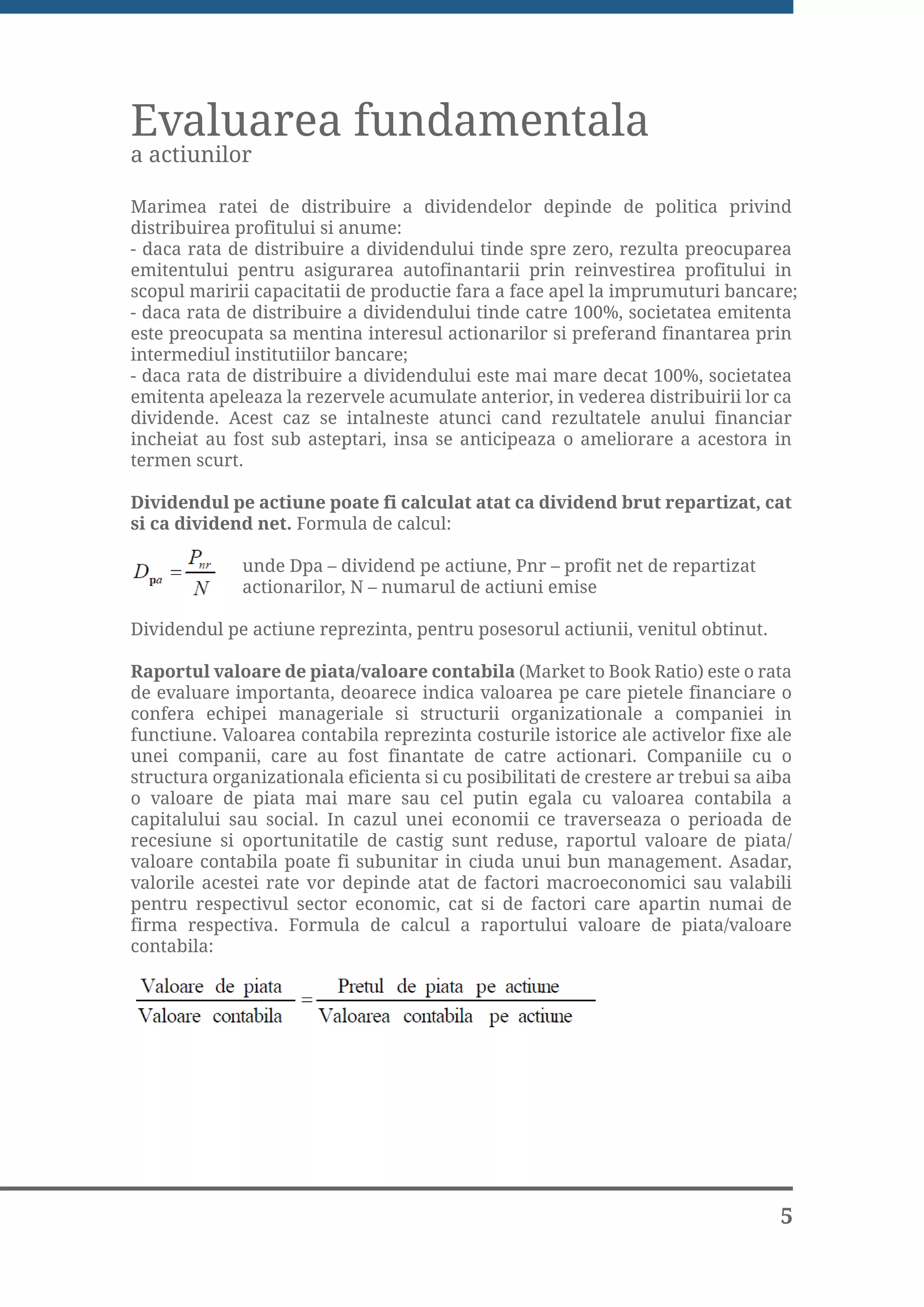 Evaluarea fundamentala
a actiunilor

Marimea ratei de distribuire a dividendelor depinde de politica privind
distribuirea profitului si anume:
- daca rata de distribuire a dividendului tinde spre zero, rezulta preocuparea
emitentului pentru asigurarea autofinantarii prin reinvestirea profitului in
scopul maririi capacitatii de productie fara a face apel la imprumuturi bancare;
- daca rata de distribuire a dividendului tinde catre 100%, societatea emitenta
este preocupata sa mentina interesul actionarilor si preferand finantarea prin
intermediul institutiilor bancare;
- daca rata de distribuire a dividendului este mai mare decat 100%, societatea
emitenta apeleaza la rezervele acumulate anterior, in vederea distribuirii lor ca
dividende. Acest caz se intalneste atunci cand rezultatele anului financiar
incheiat au fost sub asteptari, insa se anticipeaza o ameliorare a acestora in
termen scurt.

Dividendul pe actiune poate fi calculat atat ca dividend brut repartizat, cat
si ca dividend net. Formula de calcul:

              unde Dpa – dividend pe actiune, Pnr – profit net de repartizat
              actionarilor, N – numarul de actiuni emise

Dividendul pe actiune reprezinta, pentru posesorul actiunii, venitul obtinut.

Raportul valoare de piata/valoare contabila (Market to Book Ratio) este o rata
de evaluare importanta, deoarece indica valoarea pe care pietele financiare o
confera echipei manageriale si structurii organizationale a companiei in
functiune. Valoarea contabila reprezinta costurile istorice ale activelor fixe ale
unei companii, care au fost finantate de catre actionari. Companiile cu o
structura organizationala eficienta si cu posibilitati de crestere ar trebui sa aiba
o valoare de piata mai mare sau cel putin egala cu valoarea contabila a
capitalului sau social. In cazul unei economii ce traverseaza o perioada de
recesiune si oportunitatile de castig sunt reduse, raportul valoare de piata/
valoare contabila poate fi subunitar in ciuda unui bun management. Asadar,
valorile acestei rate vor depinde atat de factori macroeconomici sau valabili
pentru respectivul sector economic, cat si de factori care apartin numai de
firma respectiva. Formula de calcul a raportului valoare de piata/valoare
contabila:




                                                                                  5
 