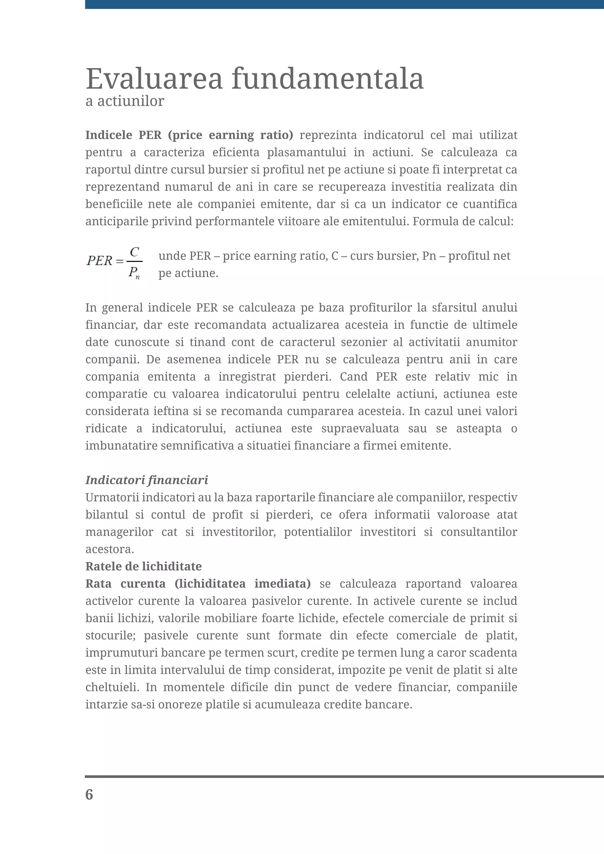 Evaluarea fundamentala
a actiunilor

Indicele PER (price earning ratio) reprezinta indicatorul cel mai utilizat
pentru a caracteriza eficienta plasamantului in actiuni. Se calculeaza ca
raportul dintre cursul bursier si profitul net pe actiune si poate fi interpretat ca
reprezentand numarul de ani in care se recupereaza investitia realizata din
beneficiile nete ale companiei emitente, dar si ca un indicator ce cuantifica
anticiparile privind performantele viitoare ale emitentului. Formula de calcul:


              unde PER – price earning ratio, C – curs bursier, Pn – profitul net
              pe actiune.

In general indicele PER se calculeaza pe baza profiturilor la sfarsitul anului
financiar, dar este recomandata actualizarea acesteia in functie de ultimele
date cunoscute si tinand cont de caracterul sezonier al activitatii anumitor
companii. De asemenea indicele PER nu se calculeaza pentru anii in care
compania emitenta a inregistrat pierderi. Cand PER este relativ mic in
comparatie cu valoarea indicatorului pentru celelalte actiuni, actiunea este
considerata ieftina si se recomanda cumpararea acesteia. In cazul unei valori
ridicate a indicatorului, actiunea este supraevaluata sau se asteapta o
imbunatatire semnificativa a situatiei financiare a firmei emitente.


Indicatori financiari
Urmatorii indicatori au la baza raportarile financiare ale companiilor, respectiv
bilantul si contul de profit si pierderi, ce ofera informatii valoroase atat
managerilor cat si investitorilor, potentialilor investitori si consultantilor
acestora.
Ratele de lichiditate
Rata curenta (lichiditatea imediata) se calculeaza raportand valoarea
activelor curente la valoarea pasivelor curente. In activele curente se includ
banii lichizi, valorile mobiliare foarte lichide, efectele comerciale de primit si
stocurile; pasivele curente sunt formate din efecte comerciale de platit,
imprumuturi bancare pe termen scurt, credite pe termen lung a caror scadenta
este in limita intervalului de timp considerat, impozite pe venit de platit si alte
cheltuieli. In momentele dificile din punct de vedere financiar, companiile
intarzie sa-si onoreze platile si acumuleaza credite bancare.




6
 